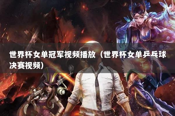 世界杯女单冠军视频播放（世界杯女单乒乓球决赛视频）