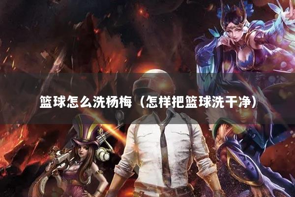 篮球怎么洗杨梅（怎样把篮球洗干净）