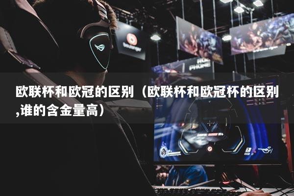 欧联杯和欧冠的区别（欧联杯和欧冠杯的区别,谁的含金量高）