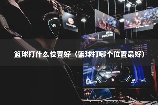篮球打什么位置好（篮球打哪个位置最好）