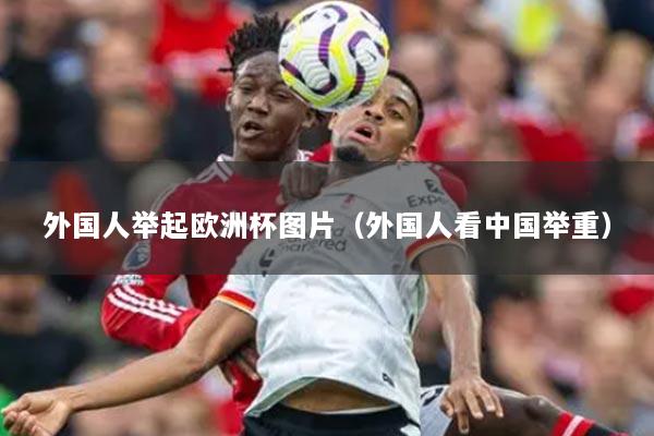 外国人举起欧洲杯图片(外国人看中国举重)