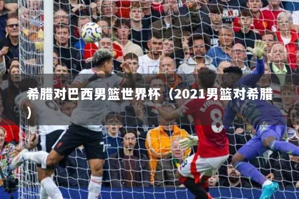 希腊对巴西男篮世界杯（2021男篮对希腊）