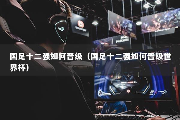 国足十二强如何晋级（国足十二强如何晋级世界杯）